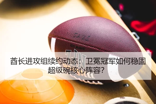 酋长进攻组续约动态：卫冕冠军如何稳固超级碗核心阵容？