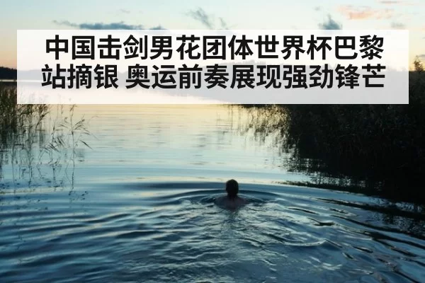 中国击剑男花团体世界杯巴黎站摘银 奥运前奏展现强劲锋芒