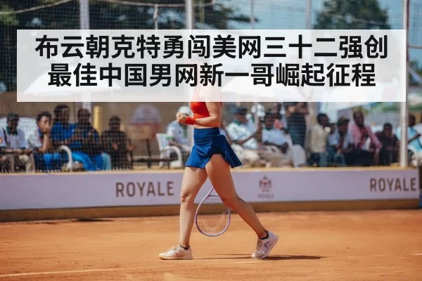 布云朝克特勇闯美网三十二强创最佳中国男网新一哥崛起征程