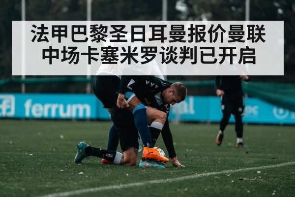 法甲巴黎圣日耳曼报价曼联中场卡塞米罗谈判已开启