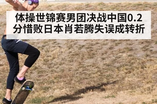 体操世锦赛男团决战中国0.2分惜败日本肖若腾失误成转折