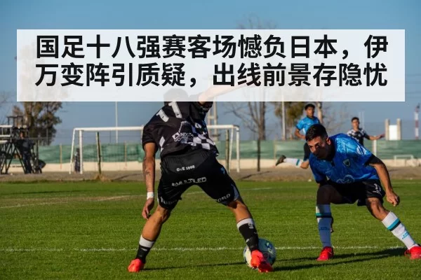 国足十八强赛客场憾负日本,伊万变阵引质疑,出线前景存隐忧