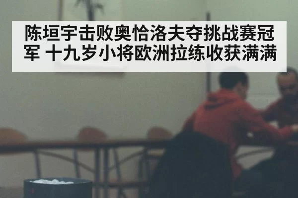 陈垣宇击败奥恰洛夫夺挑战赛冠军 十九岁小将欧洲拉练收获满满